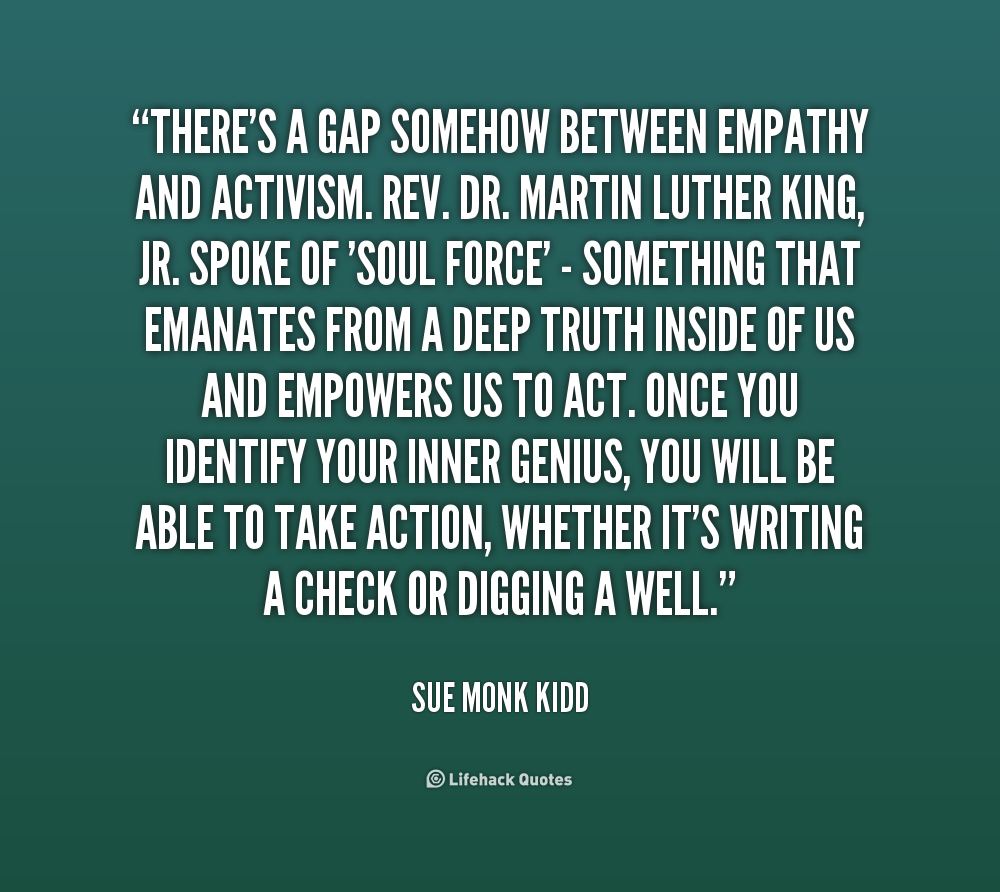 There's a gap somehow between empathy and activism. Rev. Dr. Martin Luther King, Jr. spoke of 'soul force' - something that emanates from a ... Sue Monk Kidd