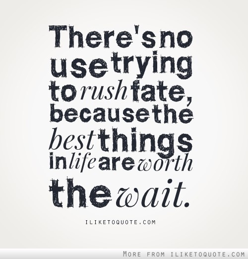 There's no use trying to rush fate, because the best things in life are worth the wait