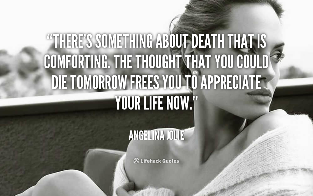 There's something about death that is comforting. The thought that you could die tomorrow frees you to appreciate your life now. Angelina Jolie