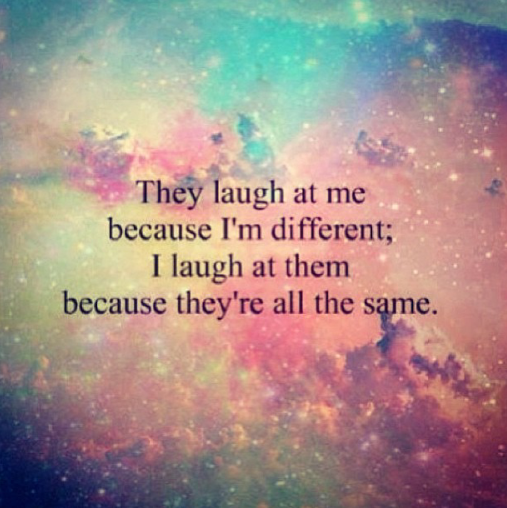 They laugh at me because I'm different; I laugh at them because they're all the same