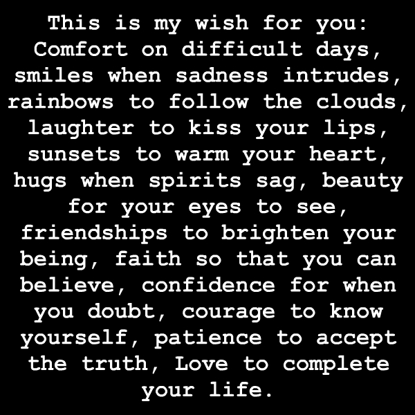 This is my wish for you Comfort on difficult days, smiles when sadness intrudes, rainbows to follow the clouds, laughter to kiss your lips, sunsets to warm your ...
