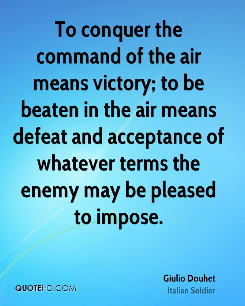 To conquer the command of the air means victory; to be beaten in the air means defeat and acceptance of whatever terms the enemy.... Giulio Douhet