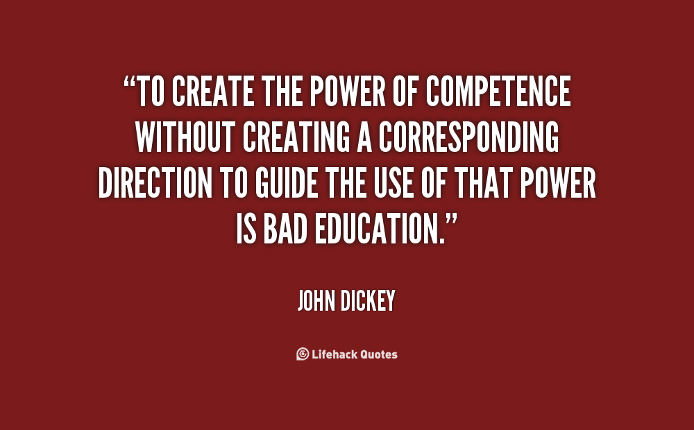 To create the power of competence without creating a corresponding direction to guide the use of that power is bad education. John Dickey