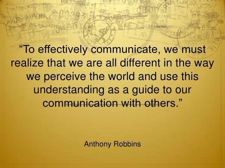 To effectively communicate, we must realize that we are all different in the way we perceive the world and use this understanding as a guide to our ... Anthony Robbins