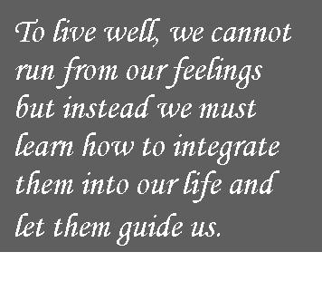 To live well we cannot run from our feelings but instead we must learn how integrate them into our life and let them guide us