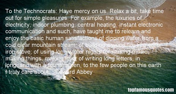 To the Technocrats Have mercy on us. Relax a bit, take time out for simple pleasures. For example, the luxuries of electricity, indoor p... Edward Abbey