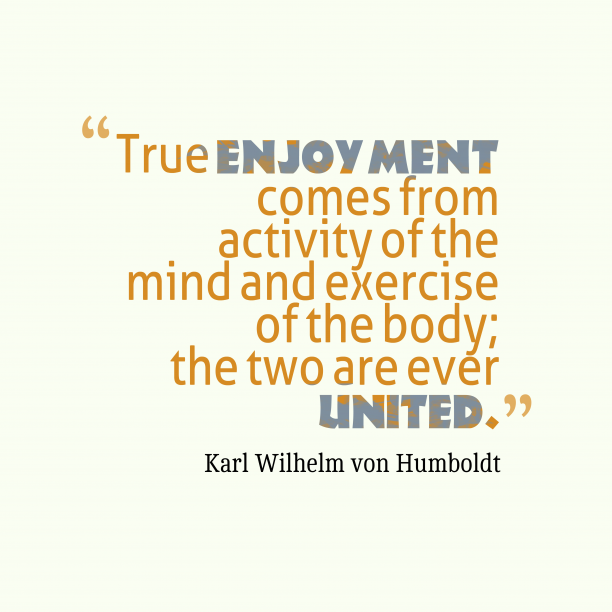 True enjoyment comes from activity of the mind and exercise of the body; the two are ever united. Wilhelm von Humboldt