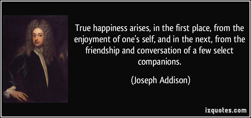 True happiness arises, in the first place, from the enjoyment of one's self, and in the next, from the friendship and conversation of a few select .. Joseph Addison