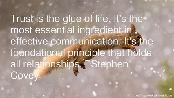 Trust is the glue of life. It's the most essential ingredient in effective communication. It's the foundational principle that holds all relationships. Stephen Covey