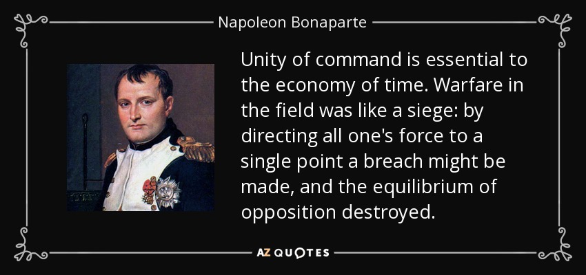Unity of command is essential to the economy of time. Warfare in the field was like a siege by directing all one's force to a single point a breach might be made, ... Nepolean Bonaparte