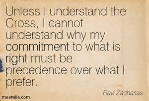 Unless I understand the Cross, I cannot understand why my commitment to what is right must be precedence over what I prefer. Ravi Zacharias