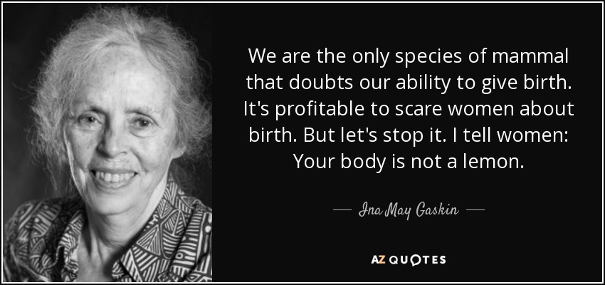 We are the only species of mammal that doubts our ability to give birth. It's profitable to scare women about birth. But let's stop it. I tell women Your body is not a lemon. Ina May Gaskin