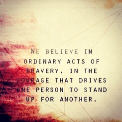 We believe in ordinary acts of bravery, in the courage that drives one person to stand up for another