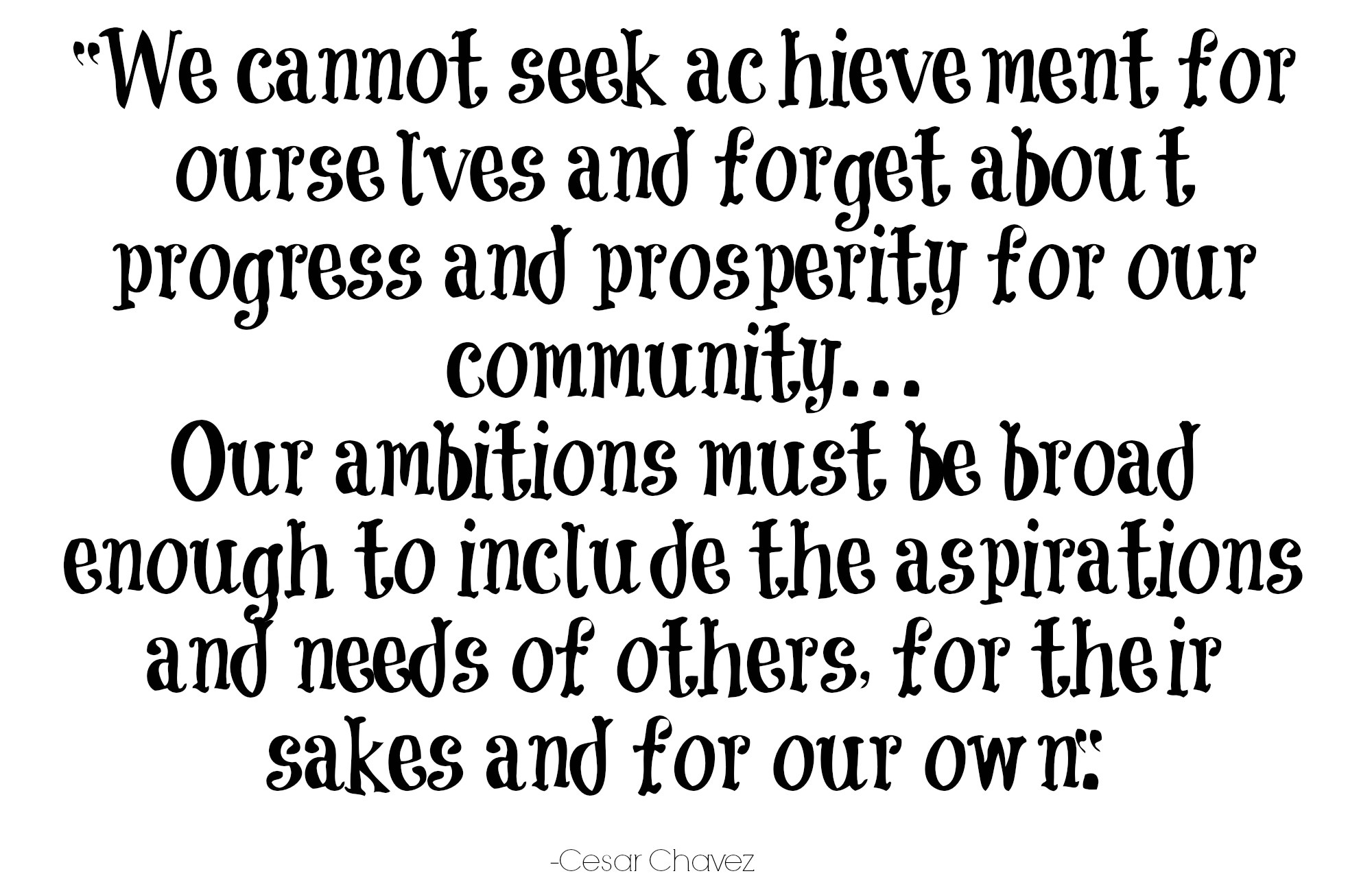 We cannot seek achievement for ourselves and forget about progress and prosperity for our community. Our ambitions must be broad enough to... Cesar Chavez