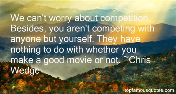 We can't worry about competition. Besides, you aren't competing with anyone but yourself. They have nothing to do with whether you make a good movie or not. Chris Wedge
