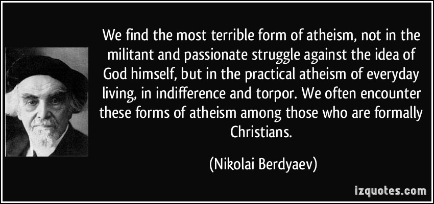 We find the most terrible form of atheism, not in the militant and passionate struggle against the idea of God himself, but in the practical atheism.... Nikolai Berdyaev