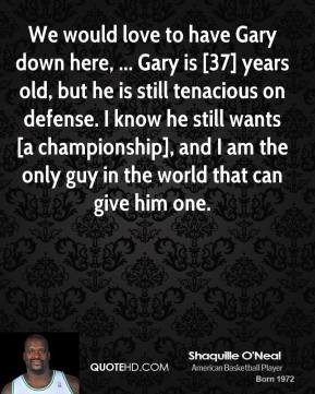 We would love to have Gary down here, ... Gary is [37] years old, but he is still tenacious on defense. I know he still wants [a championship], and... Shaquille O'Neal