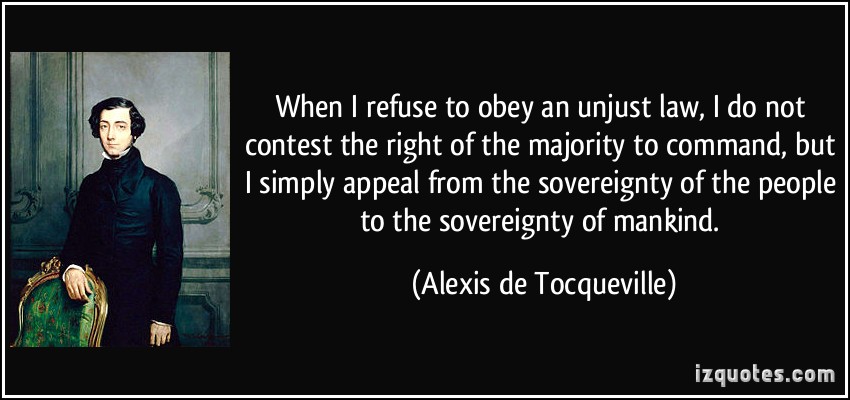 When I refuse to obey an unjust law, I do not contest the right of the majority to command, but I simply appeal from the sovereignty of the people to the ... Alexis De Tocqueville