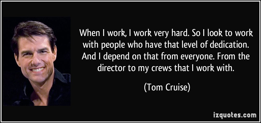 When I work, I work very hard. So I look to work with people who have that level of dedication. And I depend on that from everyone. From.. Tom Cruise