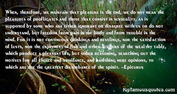 When, therefore, we maintain that pleasure is the end, we do not mean the pleasures of profligates and those that consist ... Epicurus