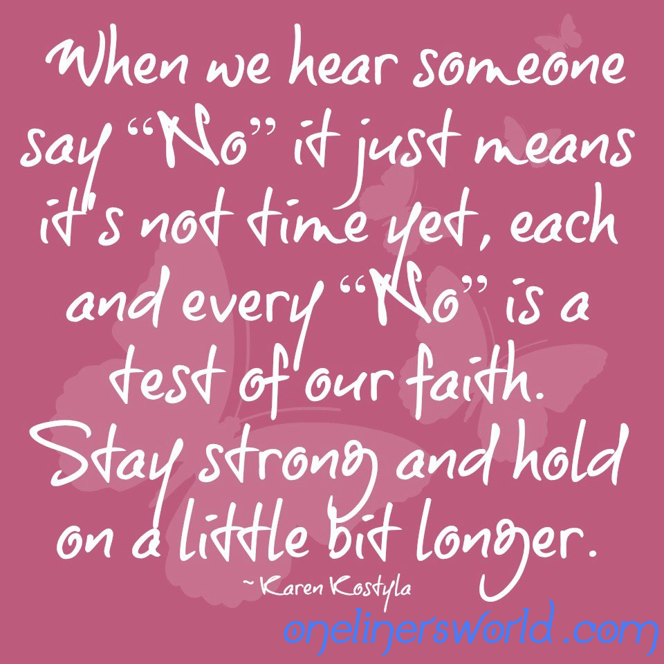 When we hear someone say no it just means it's not time yet, each and every no is a test of our faith. Stay strong and hold on a little bit longer. Karen Kostyla