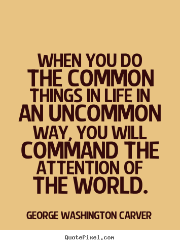 When you can do the common things of life in an uncommon way, you will command the attention of the world. George Washington Carver