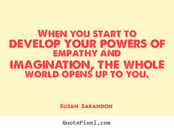 When you start to develop your powers of empathy and imagination, the whole world opens up to you. Susan Sarandon