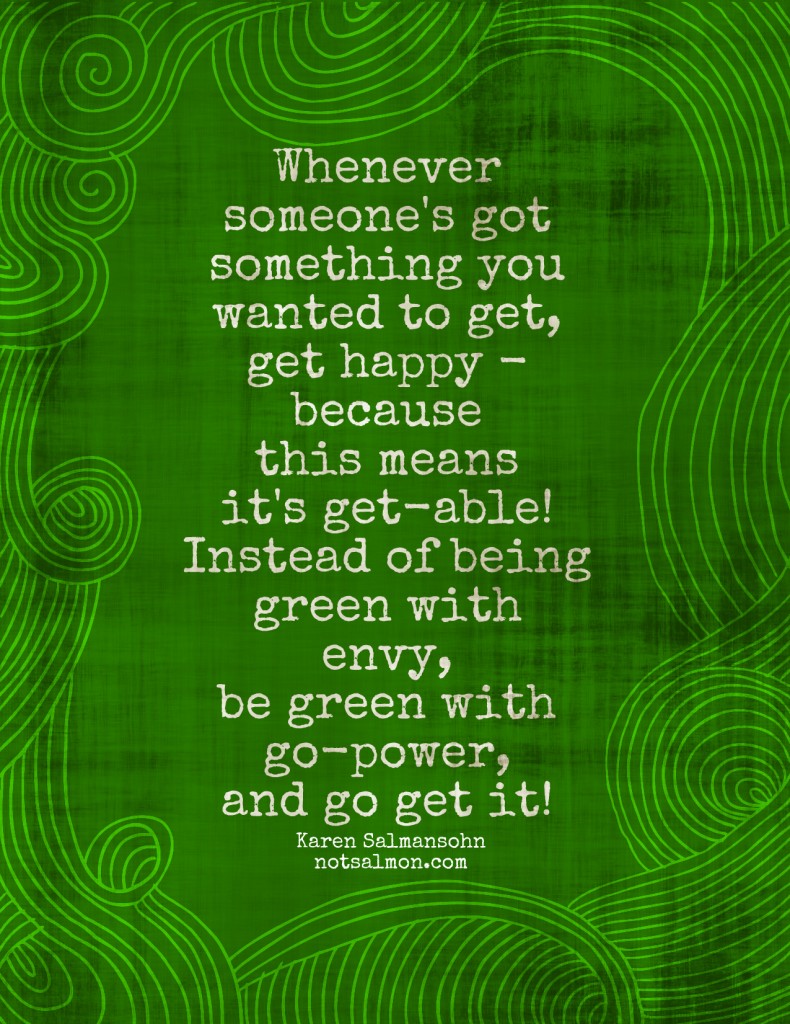 Whenever someone's got something you wanted to get, get happy because this means it's get able instead of being green with envy be green..