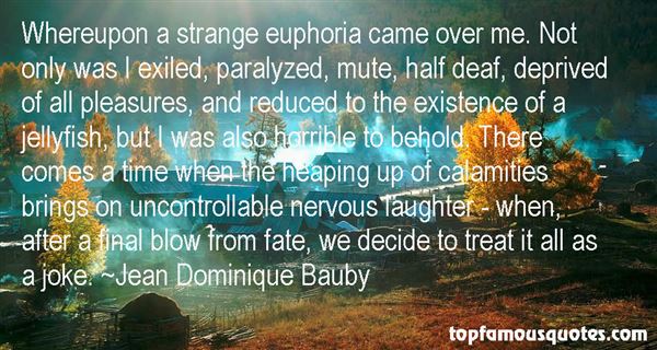 Whereupon a strange euphoria came over me. Not only was I exiled, paralyzed, mute, half deaf, deprived of all pleasures, and reduced to the existence.. Jean Dominique Bauby