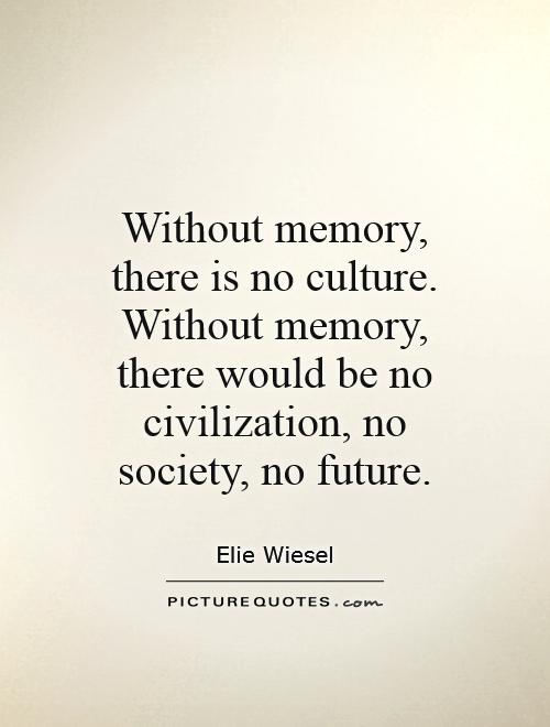 Without memory, there is no culture. Without memory, there would be no civilization, no society, no future. Elie Wiesel