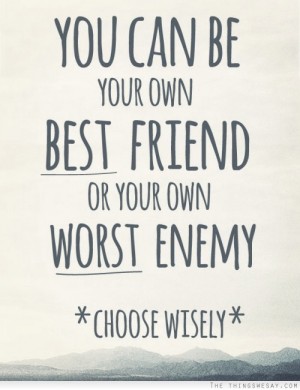 You can be your own best friend or your own worst enemy