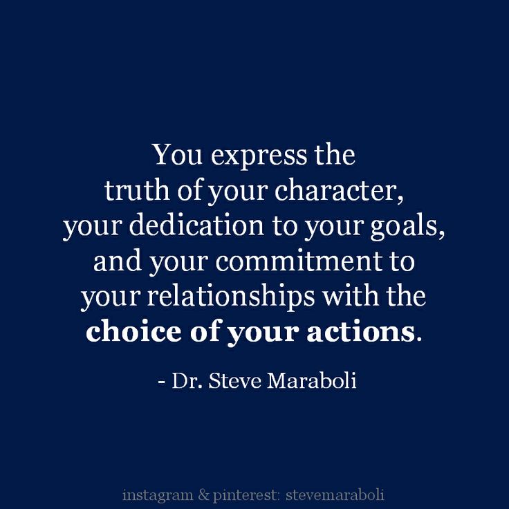 You express the truth of your character, your dedication to your goals, and your commitment to your relationships with the choice of your actions. Steve Maraboli