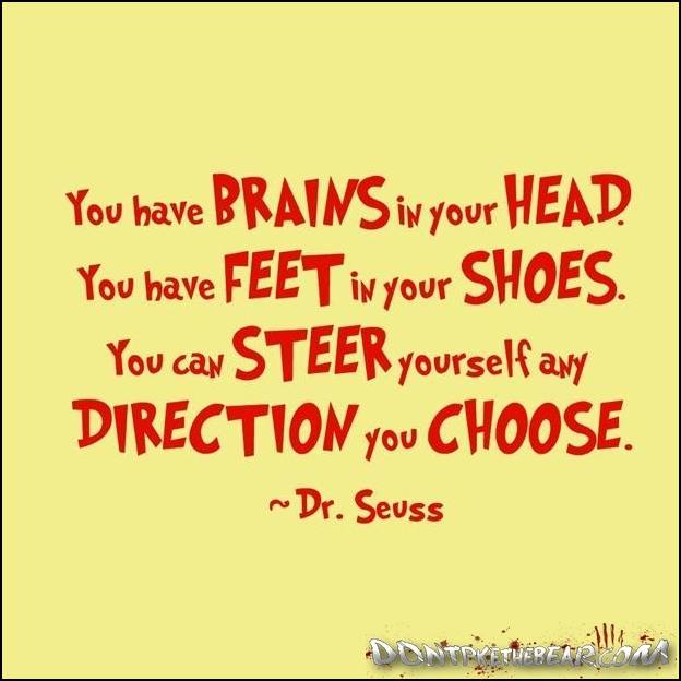 You have brains in your head. You have feet in your shoes. You can steer yourself any direction you choose. Dr. Seuss