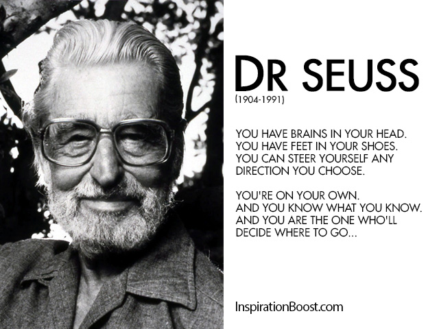 You have brains in your head. You have feet in your shoes. You can steer yourself any direction you choose. You're on your own. And you know what you know ... Dr. Seuss