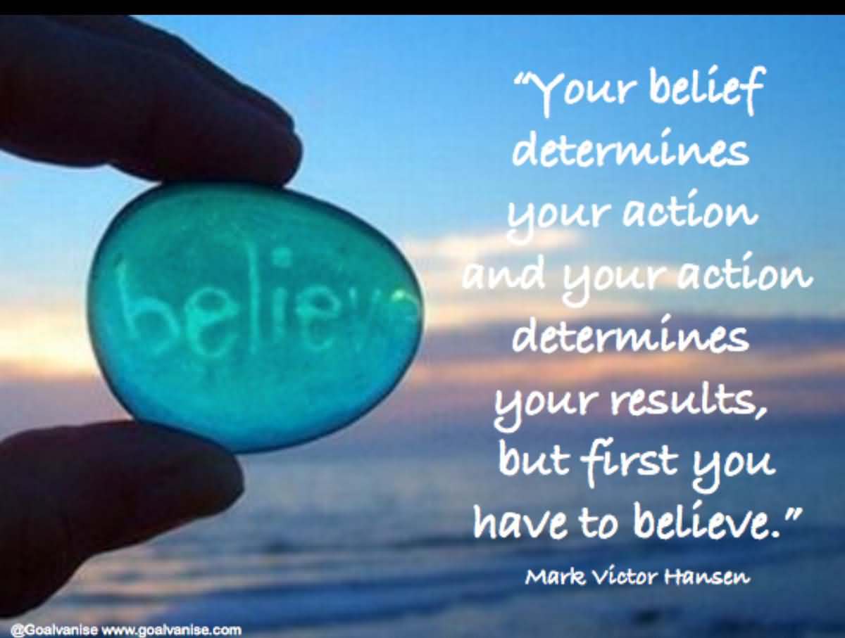 Your belief determines your action and your action determines your results, but first you have to believe. Mark Victor Hansen