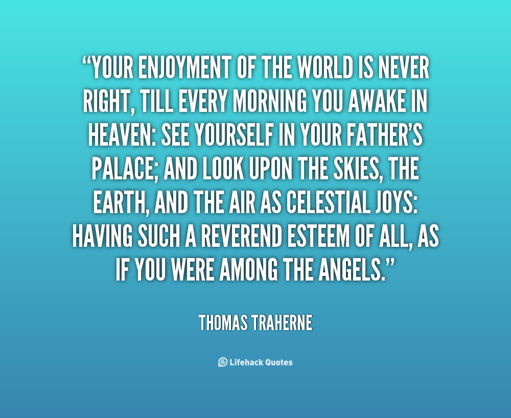 Your enjoyment of the world is never right, till every morning you awake in Heaven see yourself in your Father's palace; and look upon the skies, the ... Thomas Traherne
