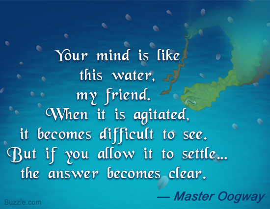 Your mind is like this water, my friend. When it is agitated, it becomes difficult to see. But if you allow it to settle, the answer becomes... Master Oogway