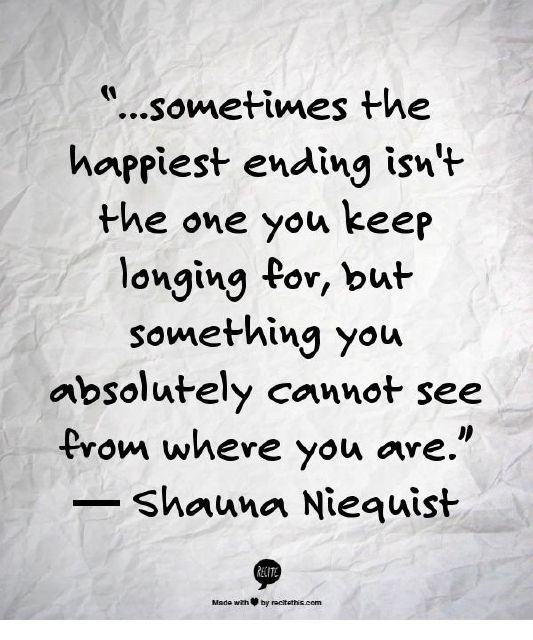 ...sometimes the happiest ending isn't the one you keep longing for, but something you absolutely cannot see from where you are. Shauna Niequist