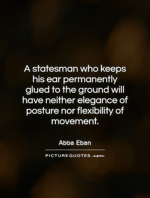 A statesman who keeps his ear permanently glued to the ground will have neither elegance of posture nor flexibility of movement. Abba Eban