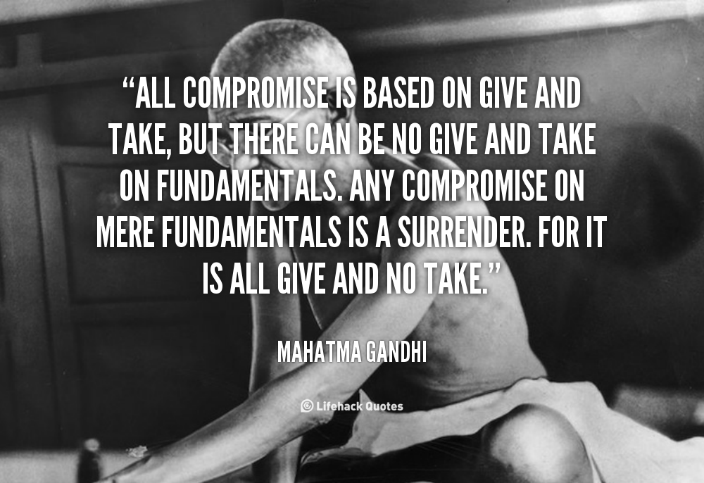 All compromise is based on give and take, but there can be no give and take on fundamentals. Any compromise on mere fundamentals is a surrender. Fo… Mahatma Gandhi