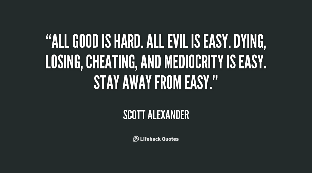 All good is hard. All evil is easy. Dying, losing, cheating, and mediocrity is easy. Stay away from easy. Scott Alexander