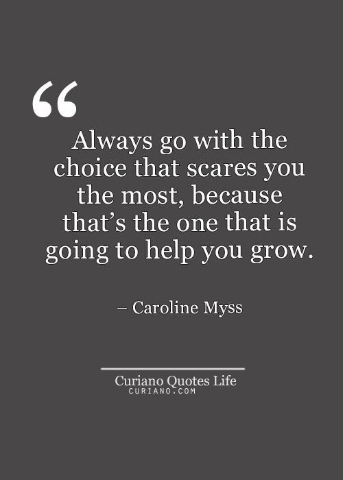 Always go with the choice that scares you the most, because that's the one that is going to require the most from you. CAROLINE MYSS