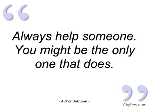 Always help someone. You might be the only one that does