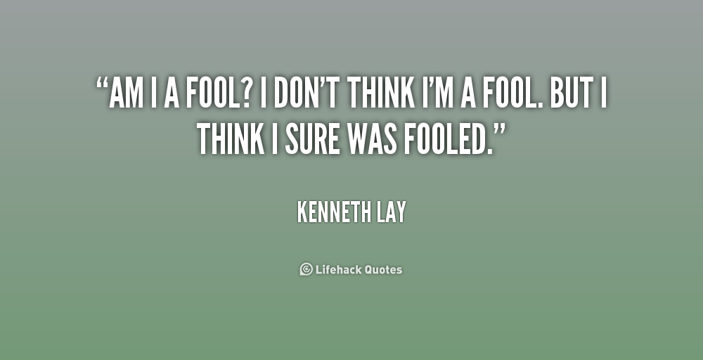 Am I a fool1 I don't think I'm a fool. But I think I sure was fooled. Kenneth Lay