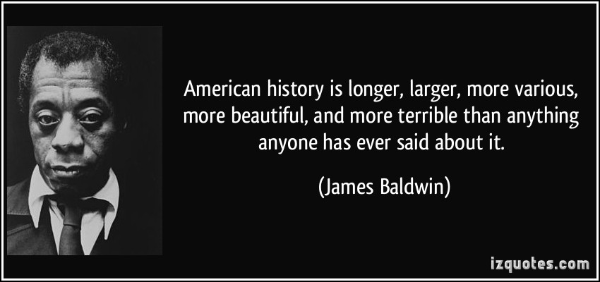 American history is longer, larger, more various, more beautiful, and more terrible than anything anyone has ever said about it. James A. Baldwin