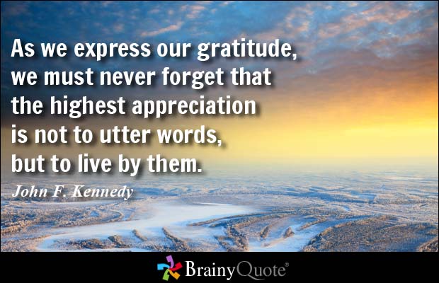 As we express our gratitude, we must never forget that the highest appreciation is not to utter words, but to live by them. John F. Kennedy