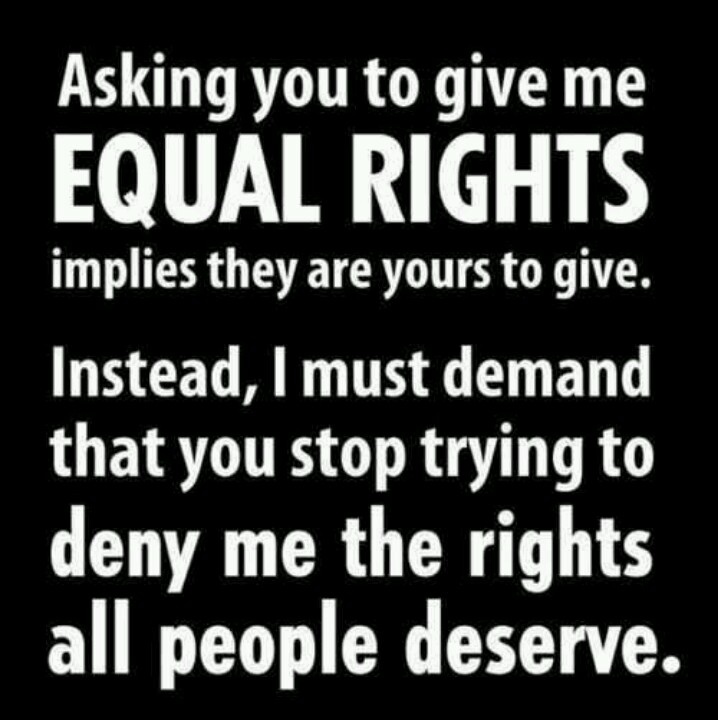 Asking you to give me equal rights implies they are yours to give. Instead, I must demand that you stop trying to deny me the rights all people deserve.