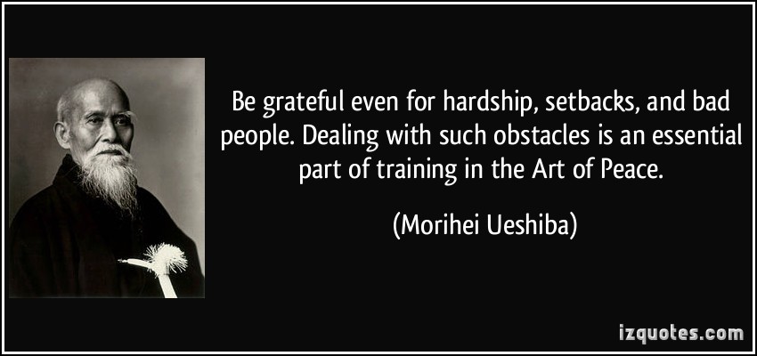 BE GRATEFUL EVEN for hardship, setbacks, and bad people. Dealing with such obstacles is an essential part of training in the Art of Peace. Morihei Ueshiba