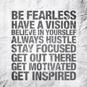 Be Fearless. Have a vision. Believe in yourself. Always hustle. Stay focused. Get out there. Get motivated. Get inspired