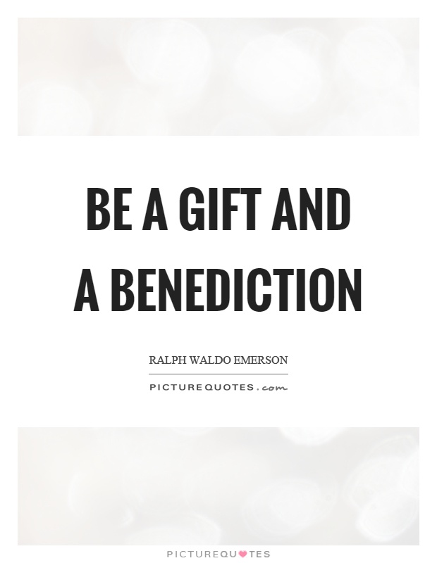 Be a gift and a benediction. Ralph Waldo Emerson
